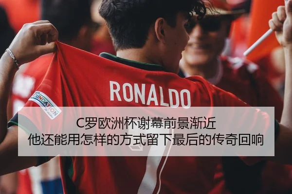C罗欧洲杯谢幕前景渐近 他还能用怎样的方式留下最后的传奇回响